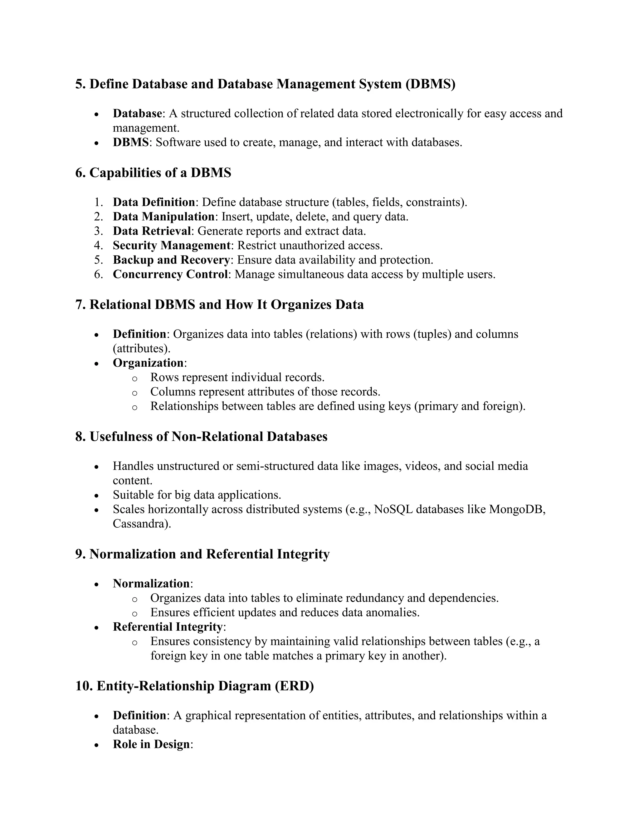 5. Define Database and Database Management System (DBMS)
 Database: A structured collection of related data stored electronically for easy access and
management.
 DBMS: Software used to create, manage, and interact with databases.
6. Capabilities of a DBMS
1. Data Definition: Define database structure (tables, fields, constraints).
2. Data Manipulation: Insert, update, delete, and query data.
3. Data Retrieval: Generate reports and extract data.
4. Security Management: Restrict unauthorized access.
5. Backup and Recovery: Ensure data availability and protection.
6. Concurrency Control: Manage simultaneous data access by multiple users.
7. Relational DBMS and How It Organizes Data
 Definition: Organizes data into tables (relations) with rows (tuples) and columns
(attributes).
 Organization:
o Rows represent individual records.
o Columns represent attributes of those records.
o Relationships between tables are defined using keys (primary and foreign).
8. Usefulness of Non-Relational Databases
 Handles unstructured or semi-structured data like images, videos, and social media
content.
 Suitable for big data applications.
 Scales horizontally across distributed systems (e.g., NoSQL databases like MongoDB,
Cassandra).
9. Normalization and Referential Integrity
 Normalization:
o Organizes data into tables to eliminate redundancy and dependencies.
o Ensures efficient updates and reduces data anomalies.
 Referential Integrity:
o Ensures consistency by maintaining valid relationships between tables (e.g., a
foreign key in one table matches a primary key in another).
10. Entity-Relationship Diagram (ERD)
 Definition: A graphical representation of entities, attributes, and relationships within a
database.
 Role in Design:
 