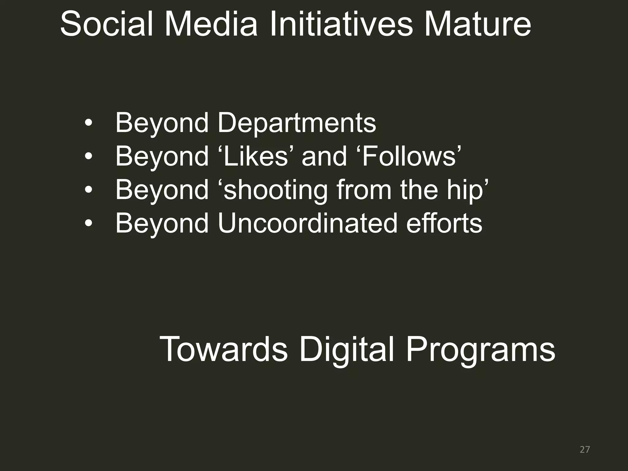 Social Media Initiatives Mature

 •   Beyond Departments
 •   Beyond „Likes‟ and „Follows‟
 •   Beyond „shooting from the hip‟
 •   Beyond Uncoordinated efforts



        Towards Digital Programs

                                      27
 