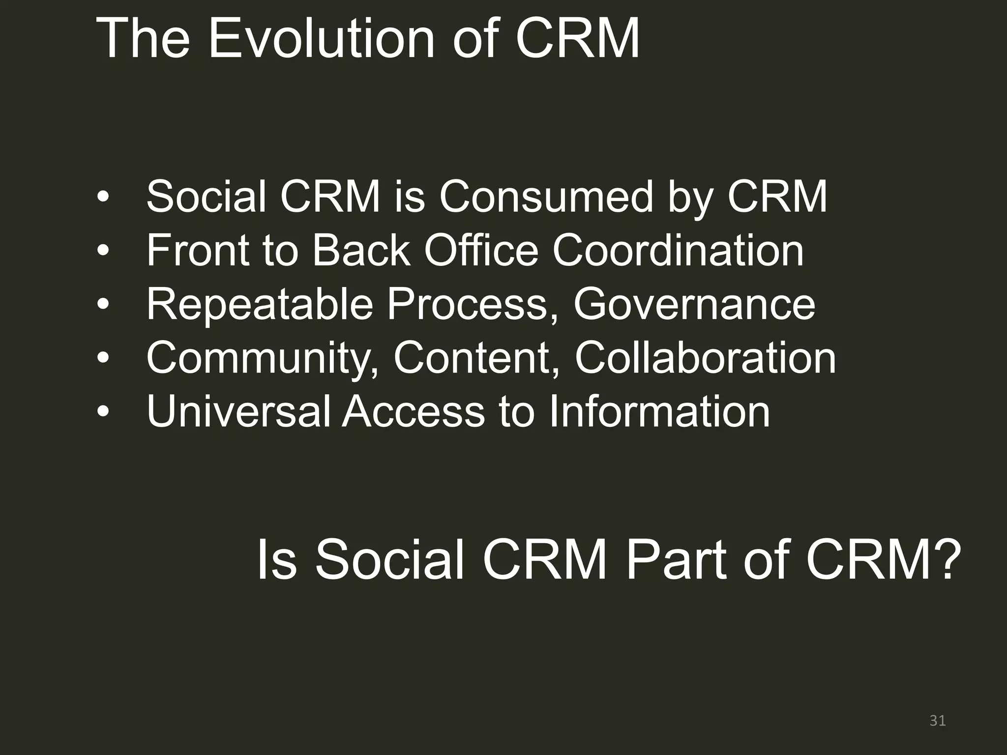 The Evolution of CRM

•   Social CRM is Consumed by CRM
•   Front to Back Office Coordination
•   Repeatable Process, Governance
•   Community, Content, Collaboration
•   Universal Access to Information


         Is Social CRM Part of CRM?

                                        31
 