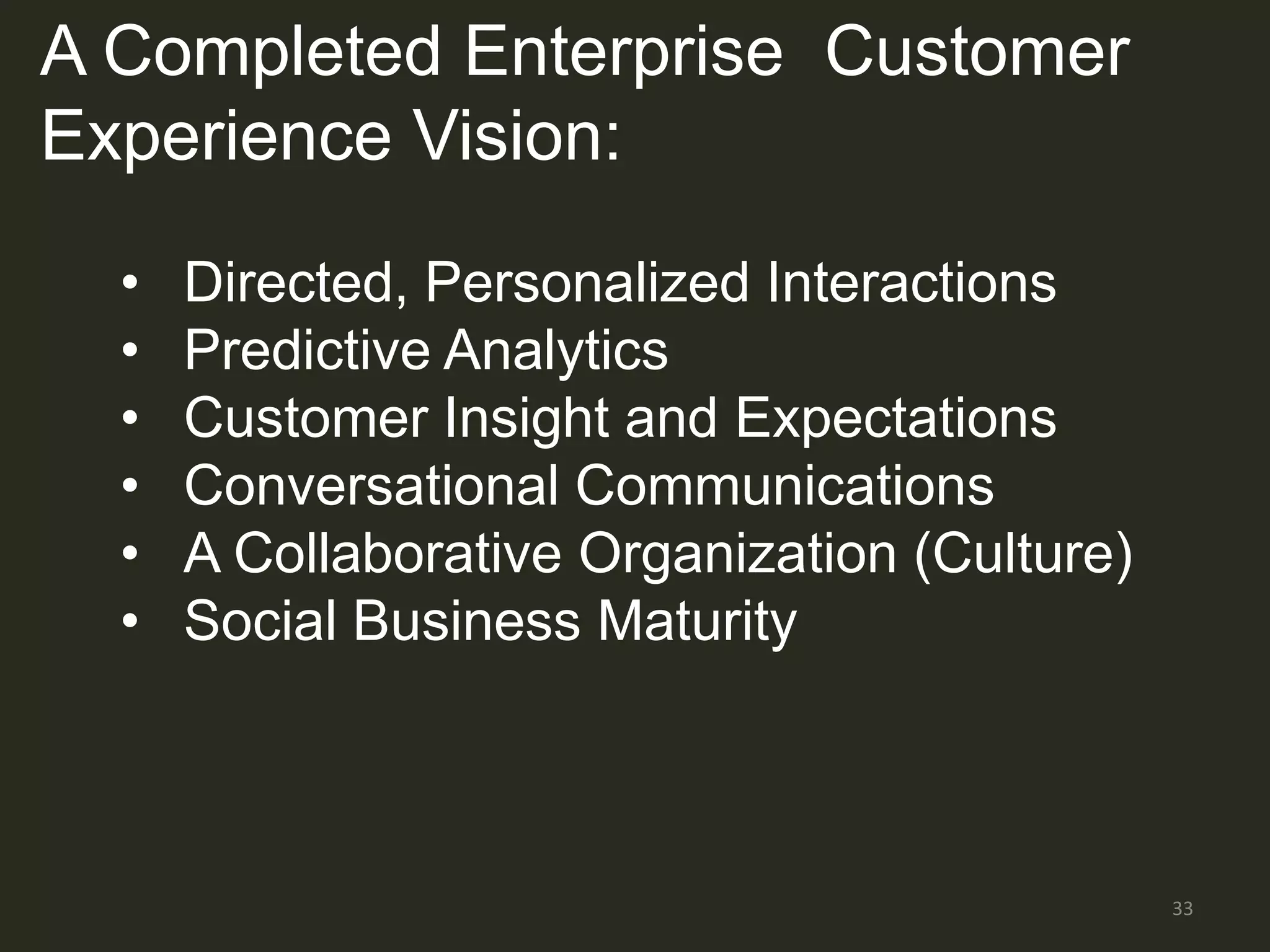 A Completed Enterprise Customer
Experience Vision:

  •   Directed, Personalized Interactions
  •   Predictive Analytics
  •   Customer Insight and Expectations
  •   Conversational Communications
  •   A Collaborative Organization (Culture)
  •   Social Business Maturity



                                               33
 