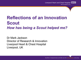 Reflections of an Innovation
Scout
How has being a Scout helped me?
Dr Mark Jackson
Director of Research & Innovation
Liverpool Heart & Chest Hospital
Liverpool, UK
 