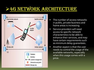 4G NETWORK ARCHITECTURE
 The number of access networks
in public, private business and
home areas is increasing.
 Service providers will need
access to specific network
characteristics to be able to
enhance their services, and may
have certain requirements such
as minimum delay guarantees.
 Another aspect is that the user
needs to control the usage of the
available networks, especially
when this usage comes with a
price.
 