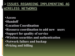ISSUES REGARDING IMPLEMENTING 4G
WIRELESS NETWORKS
•Access
•Handoff
•Location Coordination
•Resource coordination to add new users
•Support for quality of service
•Wireless securities and authentication
•Network failure and backup
•Pricing and billing
 