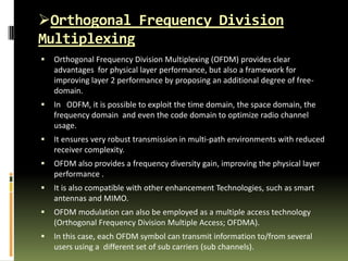 Orthogonal Frequency Division
Multiplexing
 Orthogonal Frequency Division Multiplexing (OFDM) provides clear
advantages for physical layer performance, but also a framework for
improving layer 2 performance by proposing an additional degree of free-
domain.
 In ODFM, it is possible to exploit the time domain, the space domain, the
frequency domain and even the code domain to optimize radio channel
usage.
 It ensures very robust transmission in multi-path environments with reduced
receiver complexity.
 OFDM also provides a frequency diversity gain, improving the physical layer
performance .
 It is also compatible with other enhancement Technologies, such as smart
antennas and MIMO.
 OFDM modulation can also be employed as a multiple access technology
(Orthogonal Frequency Division Multiple Access; OFDMA).
 In this case, each OFDM symbol can transmit information to/from several
users using a different set of sub carriers (sub channels).
 