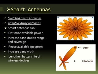 Smart Antennas
 Switched Beam Antennas
 Adaptive Array Antennas
 Smart antennas can :
 Optimize available power
 Increase base station range
and coverage
 Reuse available spectrum
 Increase bandwidth
 Lengthen battery life of
wireless devices
 