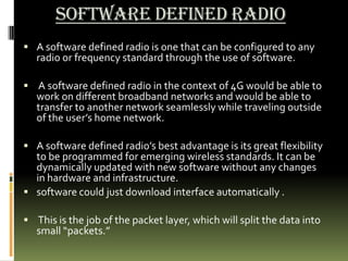 Software Defined Radio
 A software defined radio is one that can be configured to any
radio or frequency standard through the use of software.
 A software defined radio in the context of 4G would be able to
work on different broadband networks and would be able to
transfer to another network seamlessly while traveling outside
of the user’s home network.
 A software defined radio’s best advantage is its great flexibility
to be programmed for emerging wireless standards. It can be
dynamically updated with new software without any changes
in hardware and infrastructure.
 software could just download interface automatically .
 This is the job of the packet layer, which will split the data into
small “packets.”
 