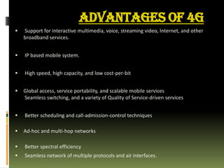 ADVANTAGES OF 4G
 Support for interactive multimedia, voice, streaming video, Internet, and other
broadband services.
 IP based mobile system.
 High speed, high capacity, and low cost-per-bit
 Global access, service portability, and scalable mobile services
Seamless switching, and a variety of Quality of Service-driven services
 Better scheduling and call-admission-control techniques
 Ad-hoc and multi-hop networks
 Better spectral efficiency
 Seamless network of multiple protocols and air interfaces.
 