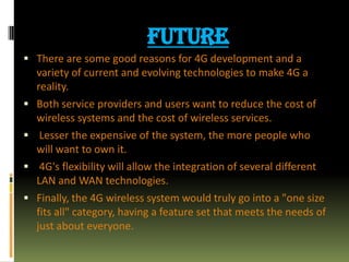FUTURE
 There are some good reasons for 4G development and a
variety of current and evolving technologies to make 4G a
reality.
 Both service providers and users want to reduce the cost of
wireless systems and the cost of wireless services.
 Lesser the expensive of the system, the more people who
will want to own it.
 4G's flexibility will allow the integration of several different
LAN and WAN technologies.
 Finally, the 4G wireless system would truly go into a "one size
fits all" category, having a feature set that meets the needs of
just about everyone.
 