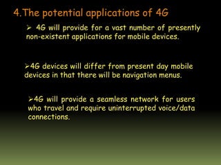 4.The potential applications of 4G
 4G will provide for a vast number of presently
non-existent applications for mobile devices.
4G devices will differ from present day mobile
devices in that there will be navigation menus.
4G will provide a seamless network for users
who travel and require uninterrupted voice/data
connections.
 