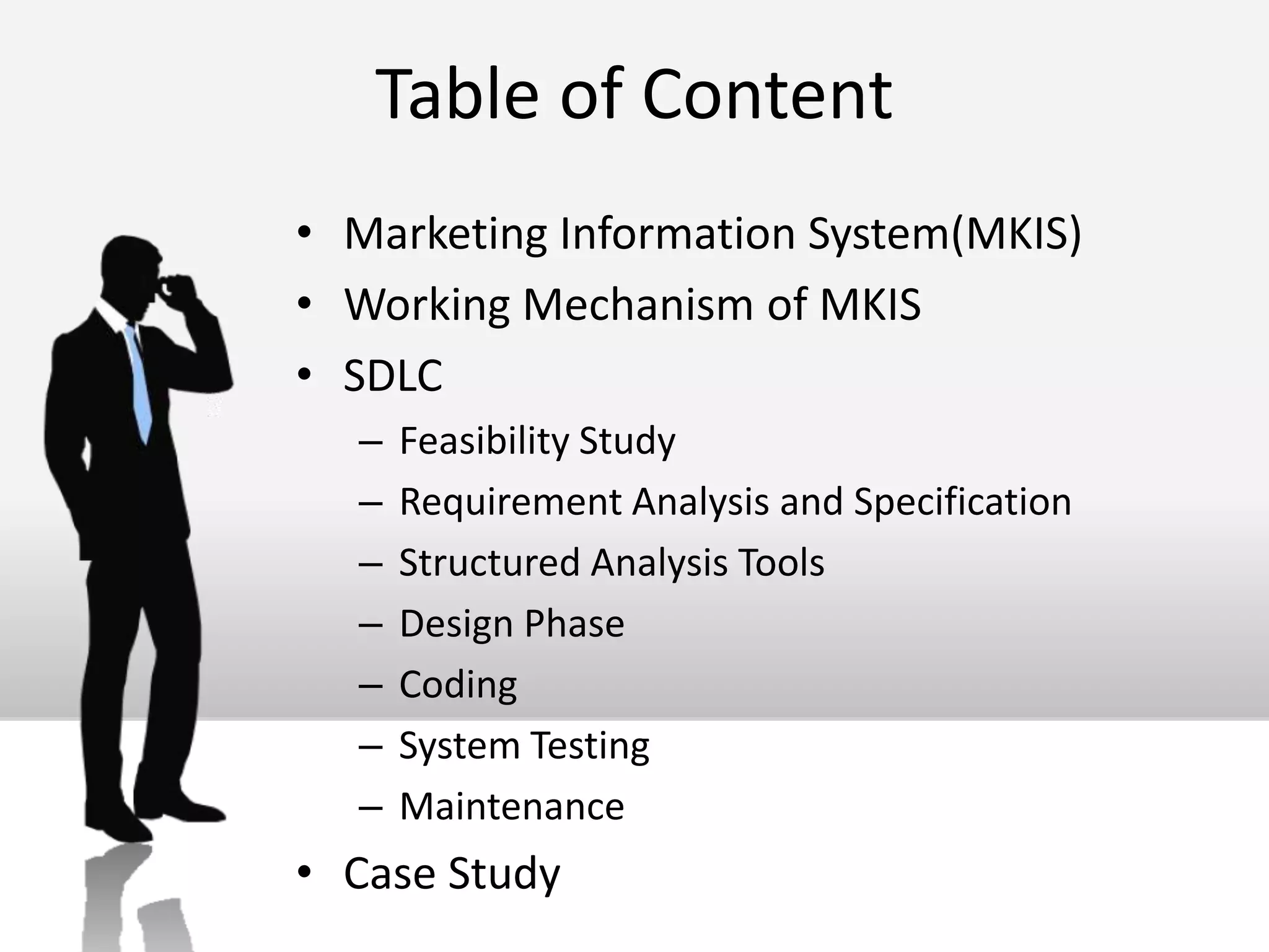 Table of ContentMarketing Information System(MKIS)Working Mechanism of MKISSDLCFeasibility StudyRequirement Analysis and SpecificationStructured Analysis ToolsDesign PhaseCodingSystem TestingMaintenanceCase Study