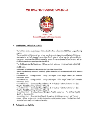 MLF BASS PRO TOUR OFFICIAL RULES
Steve Core
Senior Director of Competitions
1. MLF BASS PRO TOUR EVENT FORMAT
· The field size for the Major League Fishing Bass Pro Tour will consist of 80 Major League Fishing
anglers
· The competition will be comprised of four rounds over six days, preceded by two official prac-
tice days prior to the first day of competition. The first day of official practice will start 30 min-
utes before sunrise and end 30 minutes after sunset. The second day of official practice will be-
gin 30 minutes before sunrise and end at 4 P.M.
· The first three rounds have three, 2.5-hour periods with two, 15-minute lines out sched-
uled breaks.
· Anglers will be seeded into two groups of 40 Group A and Group B
· Major League Fishing will utilize a seeding system based on your MLF BPT finishes from previous
tour events
· Competition Day 1 – Shotgun round 1 Group A: 40 anglers – Total weight for the Day Carried to
Elimination Round
· Competition Day 2 – Shotgun round 1 Group B: 40 anglers – Total weight for the Day Carried to
Elimination Round
· Competition Day 3 – Elimination Round 1 Group A: 40 Anglers – Total Cumulative Two-Day
Weight – Top 20 Qualifying to Knockout Round
· Competition Day 4 – Elimination Round 2 Group B: 40 Anglers – Total Cumulative Two-Day
Weight – Top 20 Qualifying to Knockout Round
· Competition Day 5 - Knockout Round: 40 Anglers Weights are Zeroed – Top 10 Total Weight
Qualify to Championship
· Competition Day 6 – Championship Round: 10 Anglers - Weights are Zeroed - MLF Format
(three, 2.5-hour periods with two 15 minutes lines out scheduled breaks. Total Weight of all
scoreable bass caught is the event champion.
2. Participants and Eligibility
 