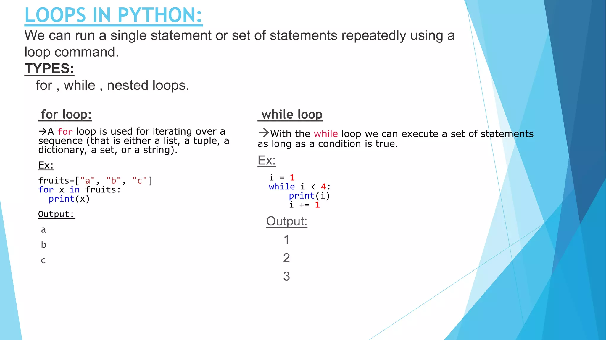 LOOPS IN PYTHON:
We can run a single statement or set of statements repeatedly using a
loop command.
TYPES:
for , while , nested loops.
for loop:
A for loop is used for iterating over a
sequence (that is either a list, a tuple, a
dictionary, a set, or a string).
Ex:
fruits=["a", "b", "c"]
for x in fruits:
print(x)
Output:
a
b
c
while loop
With the while loop we can execute a set of statements
as long as a condition is true.
Ex:
i = 1
while i < 4:
print(i)
i += 1
Output:
1
2
3
 