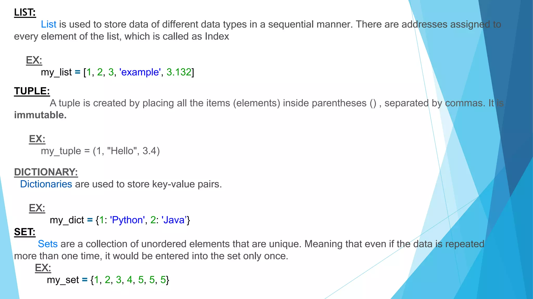 LIST:
List is used to store data of different data types in a sequential manner. There are addresses assigned to
every element of the list, which is called as Index
EX:
my_list = [1, 2, 3, 'example', 3.132]
TUPLE:
A tuple is created by placing all the items (elements) inside parentheses () , separated by commas. It is
immutable.
EX:
my_tuple = (1, "Hello", 3.4)
DICTIONARY:
Dictionaries are used to store key-value pairs.
EX:
my_dict = {1: 'Python', 2: 'Java’}
SET:
Sets are a collection of unordered elements that are unique. Meaning that even if the data is repeated
more than one time, it would be entered into the set only once.
EX:
my_set = {1, 2, 3, 4, 5, 5, 5}
 