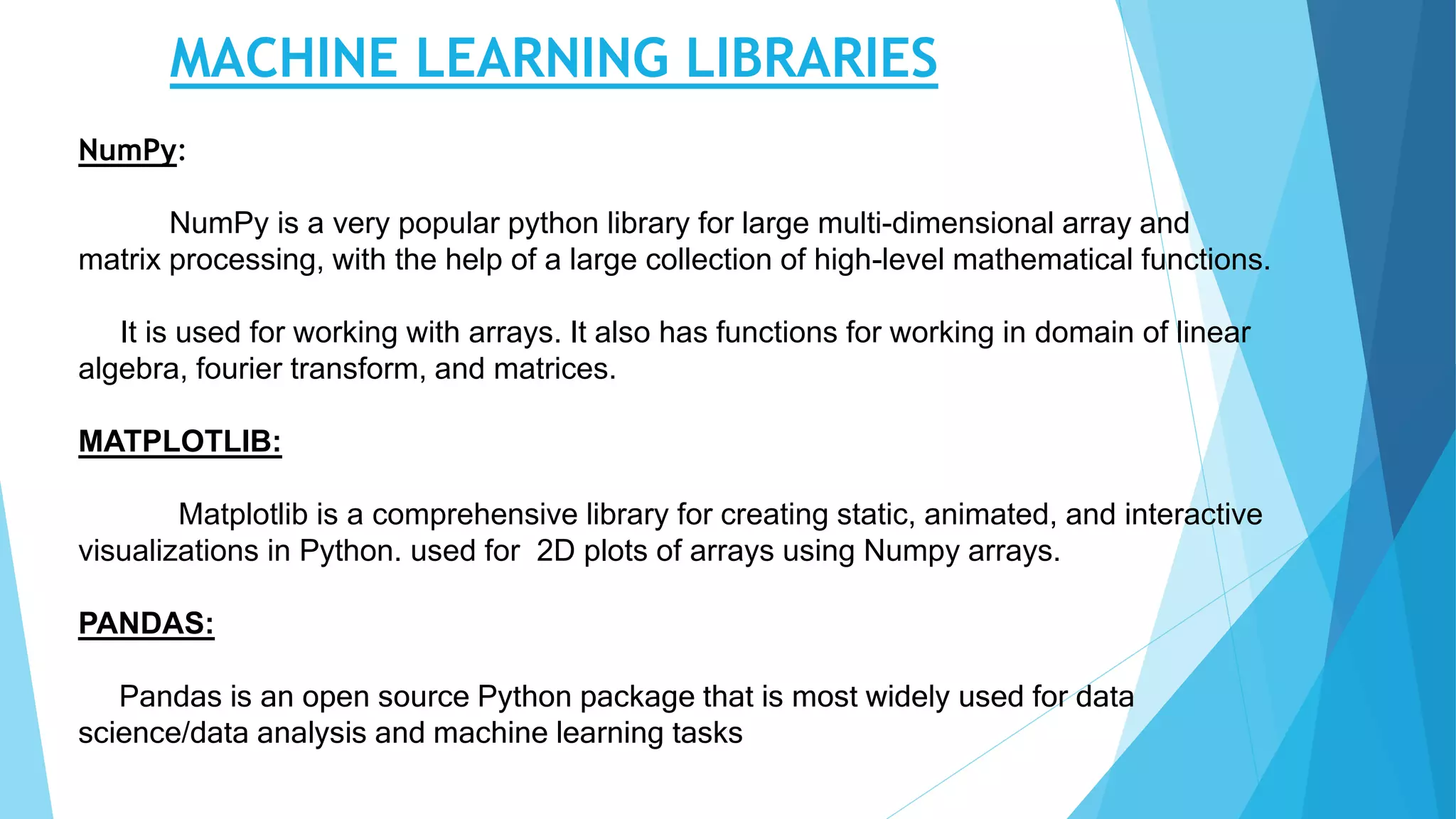 MACHINE LEARNING LIBRARIES
NumPy:
NumPy is a very popular python library for large multi-dimensional array and
matrix processing, with the help of a large collection of high-level mathematical functions.
It is used for working with arrays. It also has functions for working in domain of linear
algebra, fourier transform, and matrices.
MATPLOTLIB:
Matplotlib is a comprehensive library for creating static, animated, and interactive
visualizations in Python. used for 2D plots of arrays using Numpy arrays.
PANDAS:
Pandas is an open source Python package that is most widely used for data
science/data analysis and machine learning tasks
 