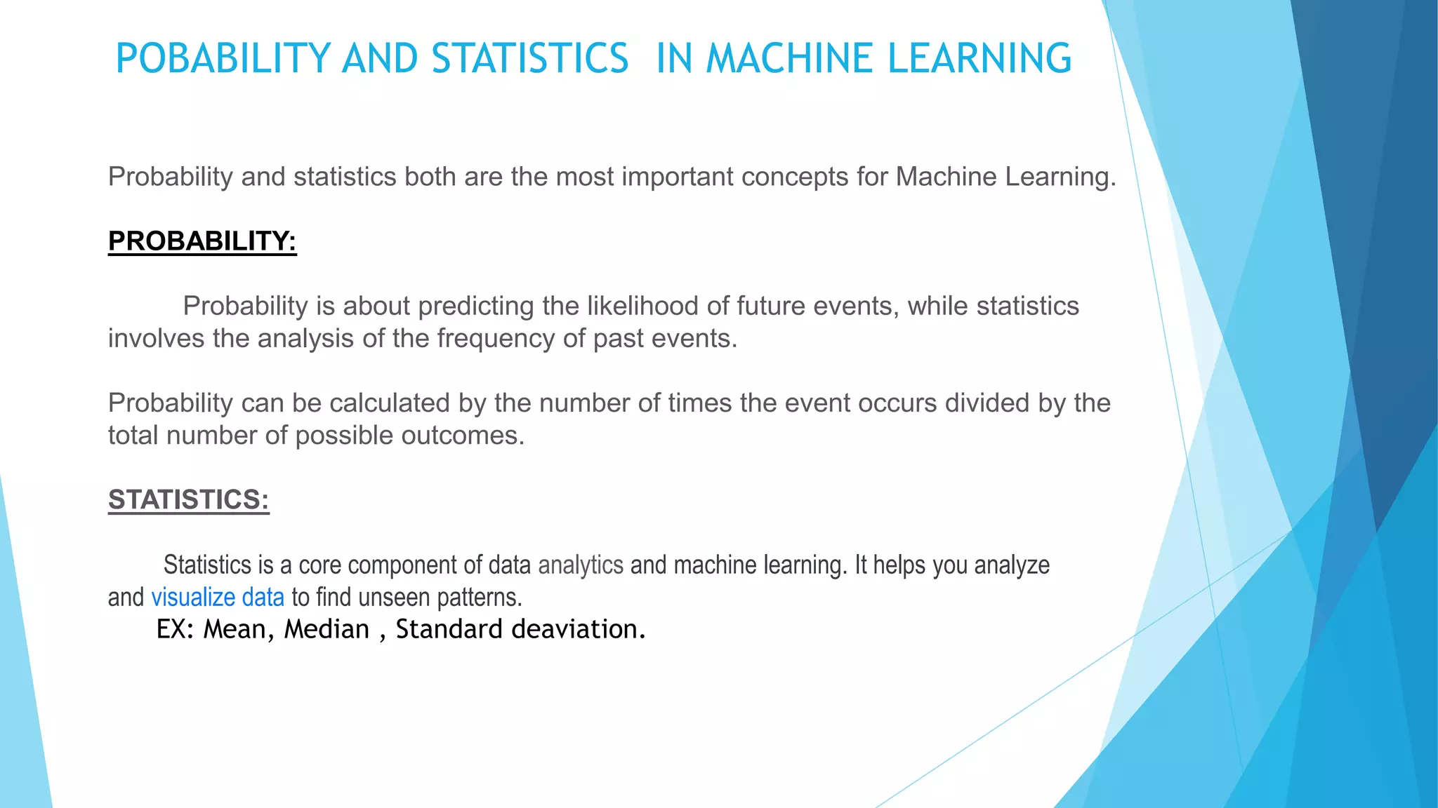 POBABILITY AND STATISTICS IN MACHINE LEARNING
Probability and statistics both are the most important concepts for Machine Learning.
PROBABILITY:
Probability is about predicting the likelihood of future events, while statistics
involves the analysis of the frequency of past events.
Probability can be calculated by the number of times the event occurs divided by the
total number of possible outcomes.
STATISTICS:
Statistics is a core component of data analytics and machine learning. It helps you analyze
and visualize data to find unseen patterns.
EX: Mean, Median , Standard deaviation.
 