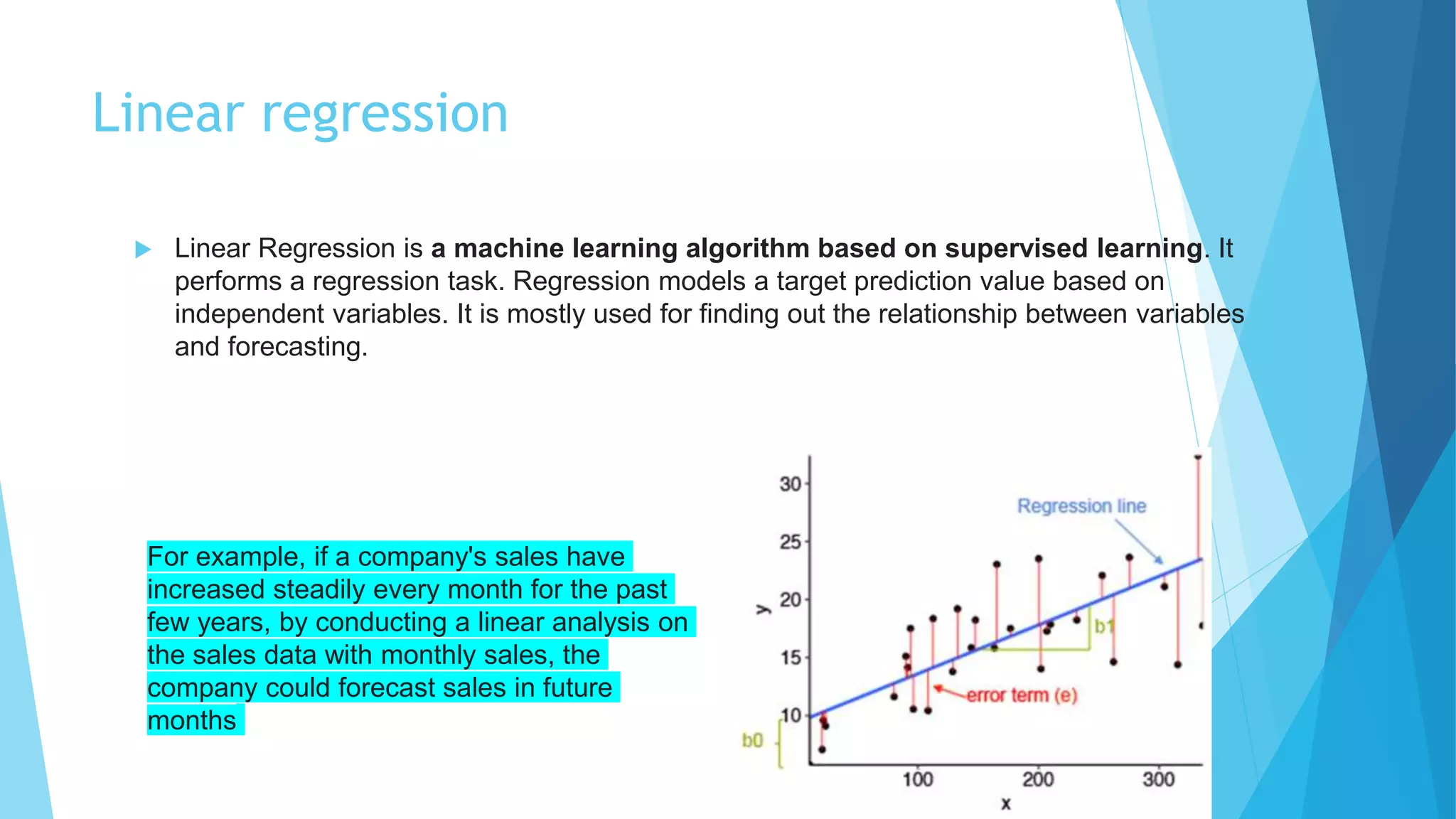 Linear regression
 Linear Regression is a machine learning algorithm based on supervised learning. It
performs a regression task. Regression models a target prediction value based on
independent variables. It is mostly used for finding out the relationship between variables
and forecasting.
For example, if a company's sales have
increased steadily every month for the past
few years, by conducting a linear analysis on
the sales data with monthly sales, the
company could forecast sales in future
months
 