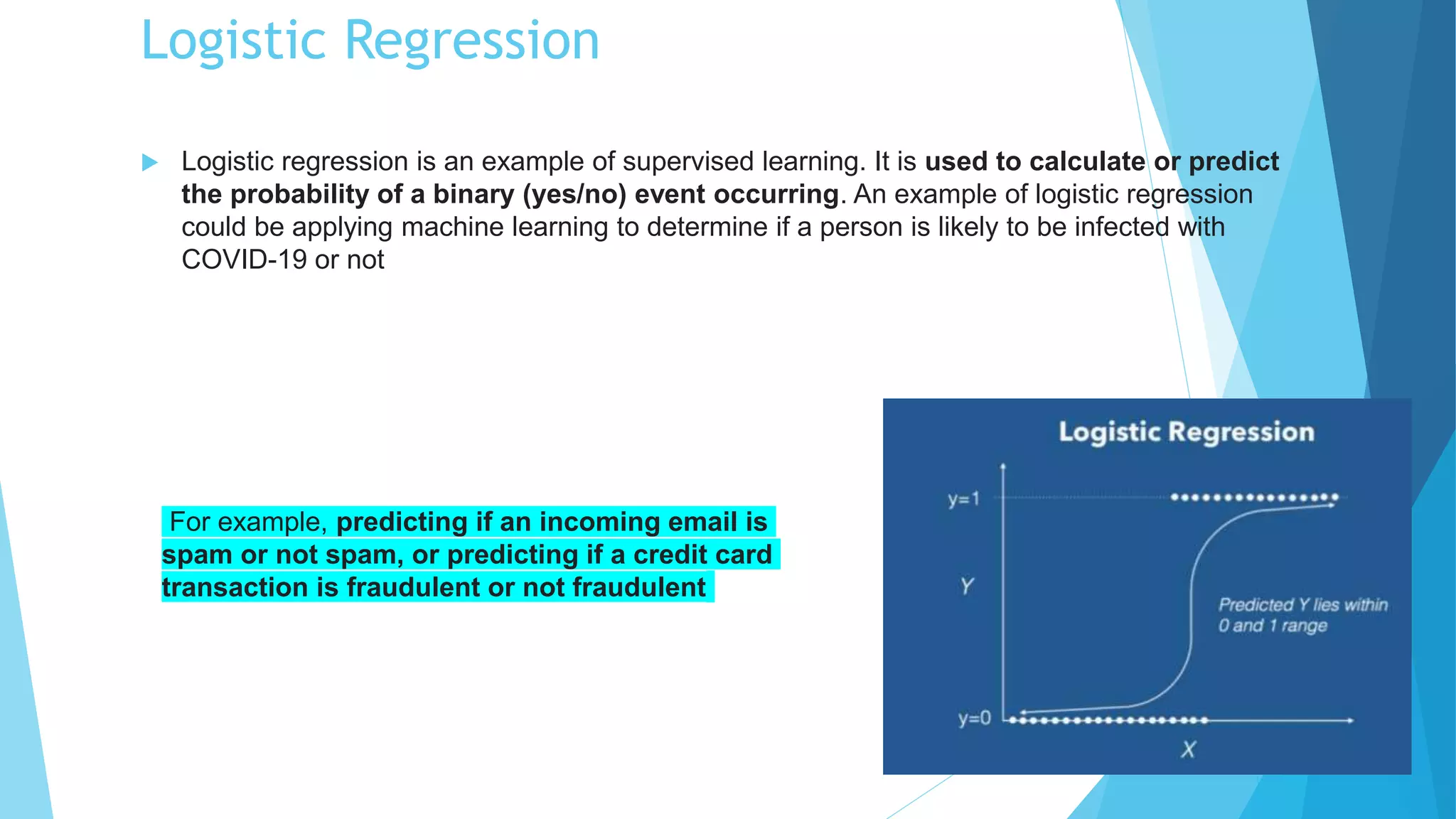 Logistic Regression
 Logistic regression is an example of supervised learning. It is used to calculate or predict
the probability of a binary (yes/no) event occurring. An example of logistic regression
could be applying machine learning to determine if a person is likely to be infected with
COVID-19 or not
For example, predicting if an incoming email is
spam or not spam, or predicting if a credit card
transaction is fraudulent or not fraudulent
 