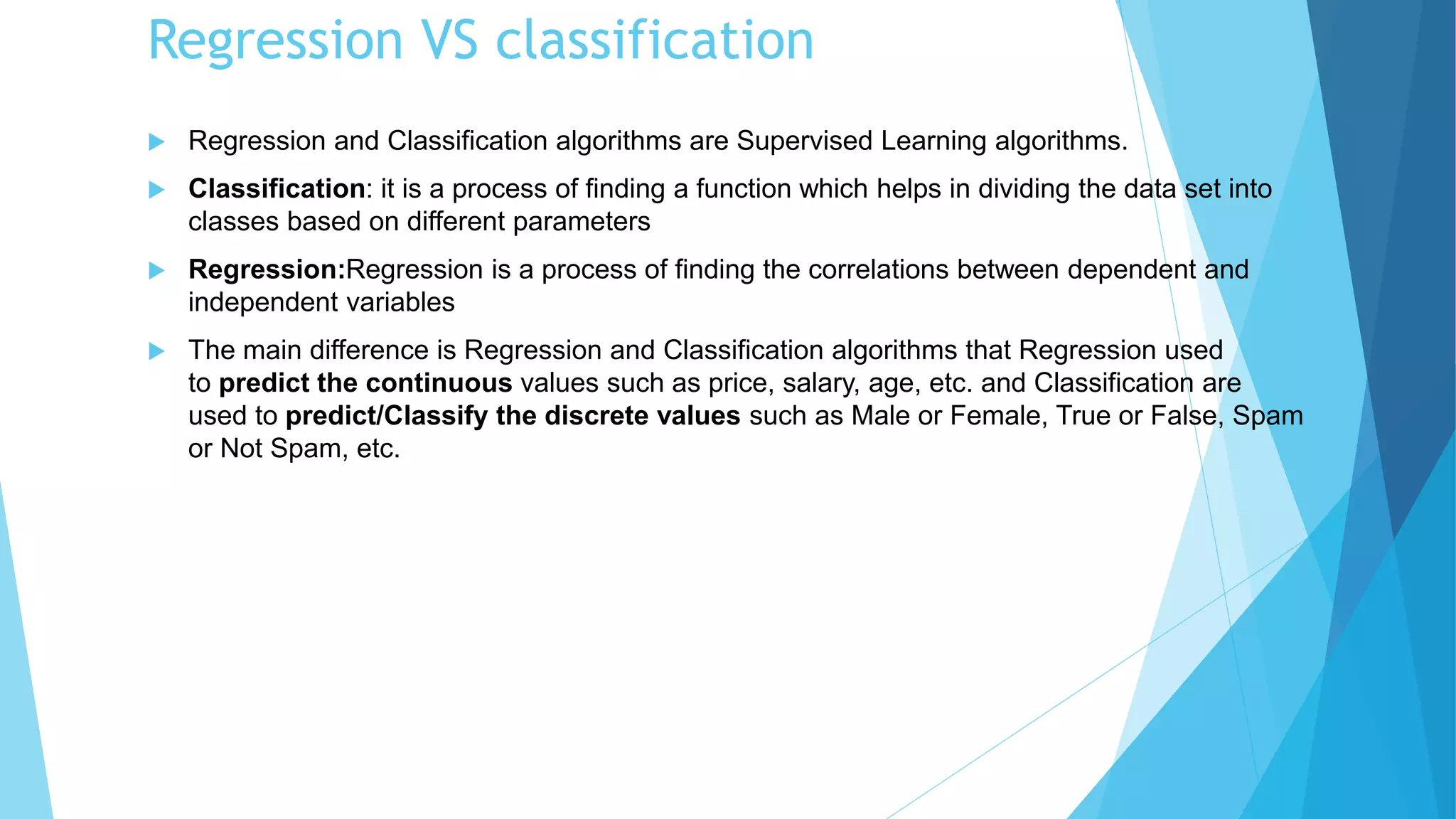 Regression VS classification
 Regression and Classification algorithms are Supervised Learning algorithms.
 Classification: it is a process of finding a function which helps in dividing the data set into
classes based on different parameters
 Regression:Regression is a process of finding the correlations between dependent and
independent variables
 The main difference is Regression and Classification algorithms that Regression used
to predict the continuous values such as price, salary, age, etc. and Classification are
used to predict/Classify the discrete values such as Male or Female, True or False, Spam
or Not Spam, etc.
 