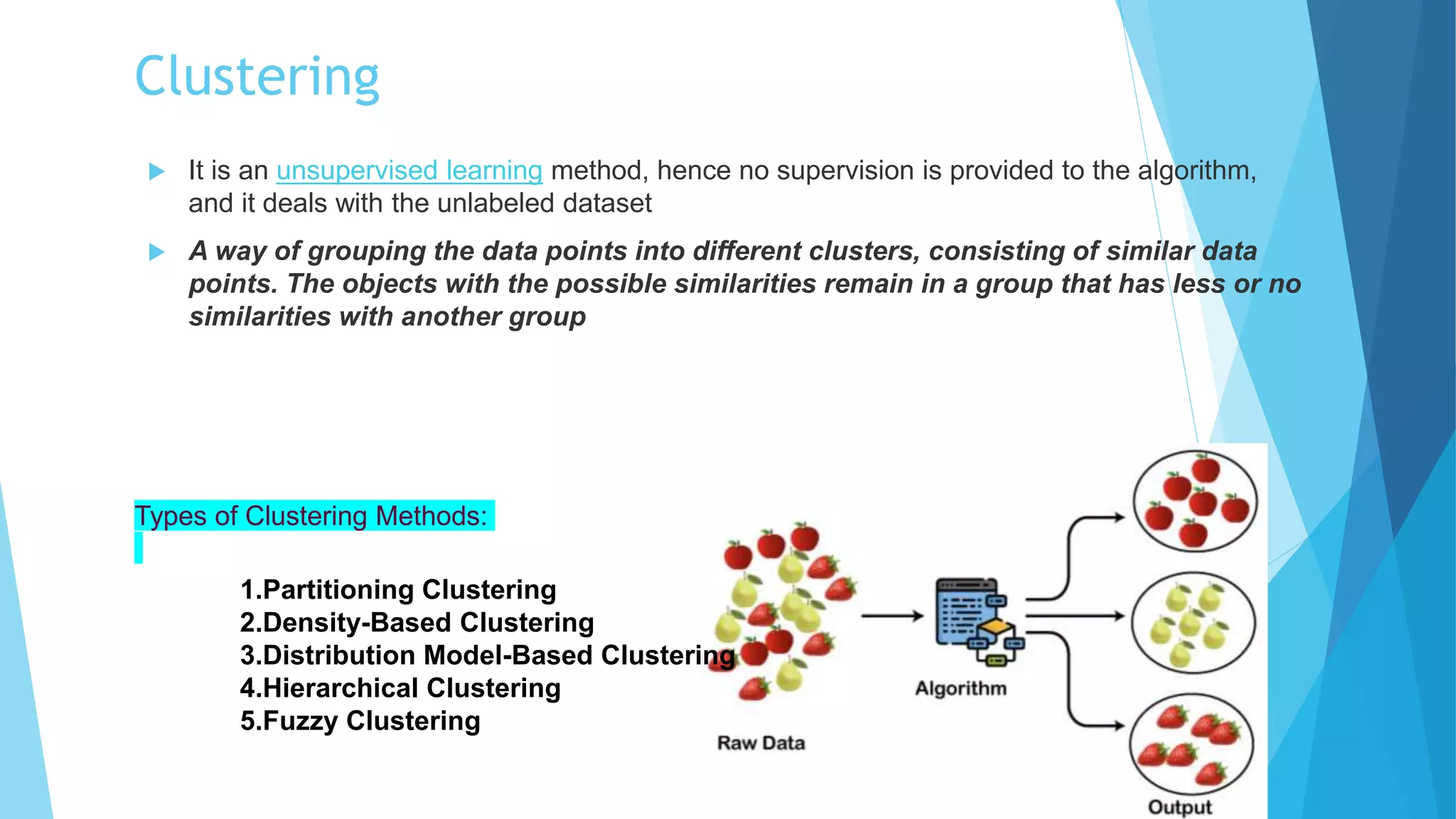 Clustering
 It is an unsupervised learning method, hence no supervision is provided to the algorithm,
and it deals with the unlabeled dataset
 A way of grouping the data points into different clusters, consisting of similar data
points. The objects with the possible similarities remain in a group that has less or no
similarities with another group
1.Partitioning Clustering
2.Density-Based Clustering
3.Distribution Model-Based Clustering
4.Hierarchical Clustering
5.Fuzzy Clustering
Types of Clustering Methods:
 