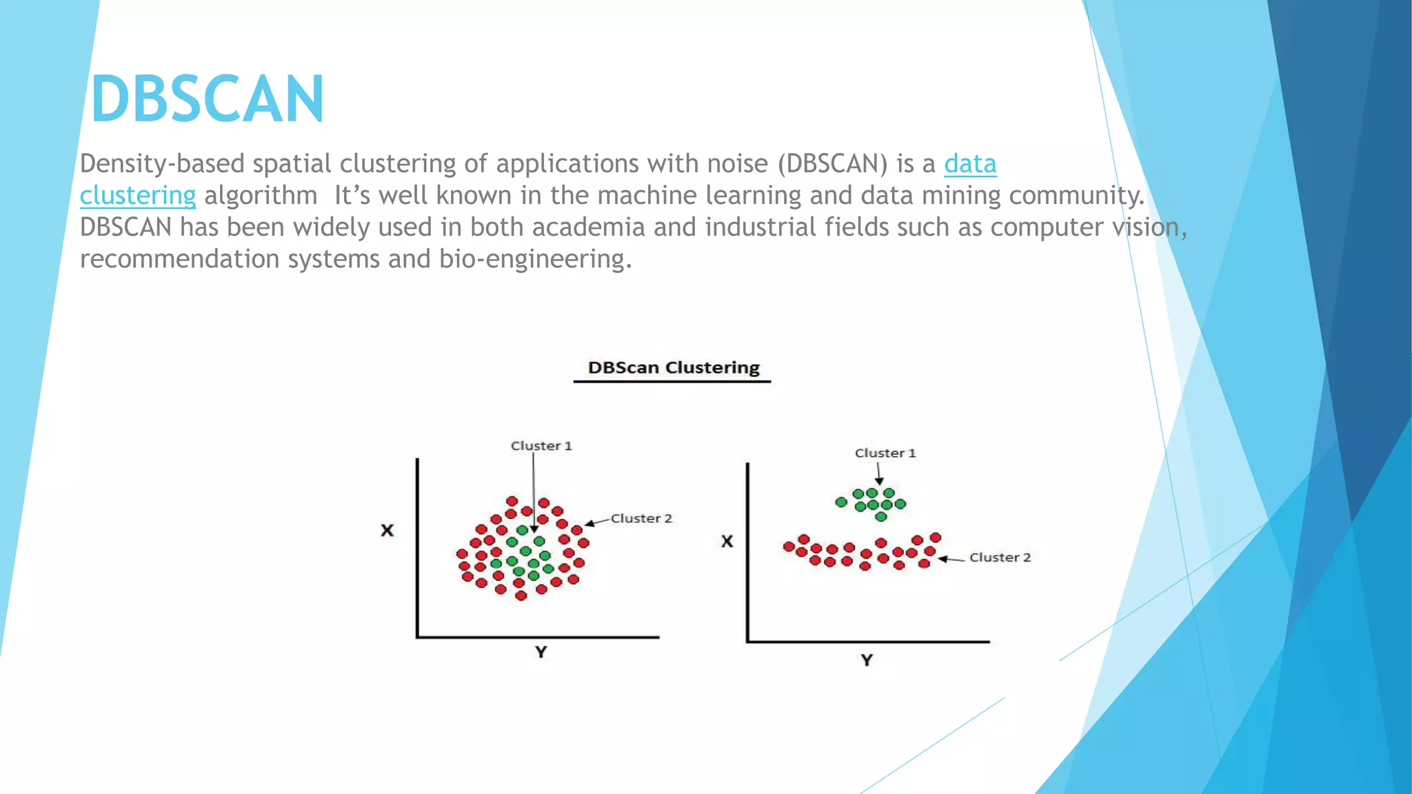 DBSCAN
Density-based spatial clustering of applications with noise (DBSCAN) is a data
clustering algorithm It’s well known in the machine learning and data mining community.
DBSCAN has been widely used in both academia and industrial fields such as computer vision,
recommendation systems and bio-engineering.
 