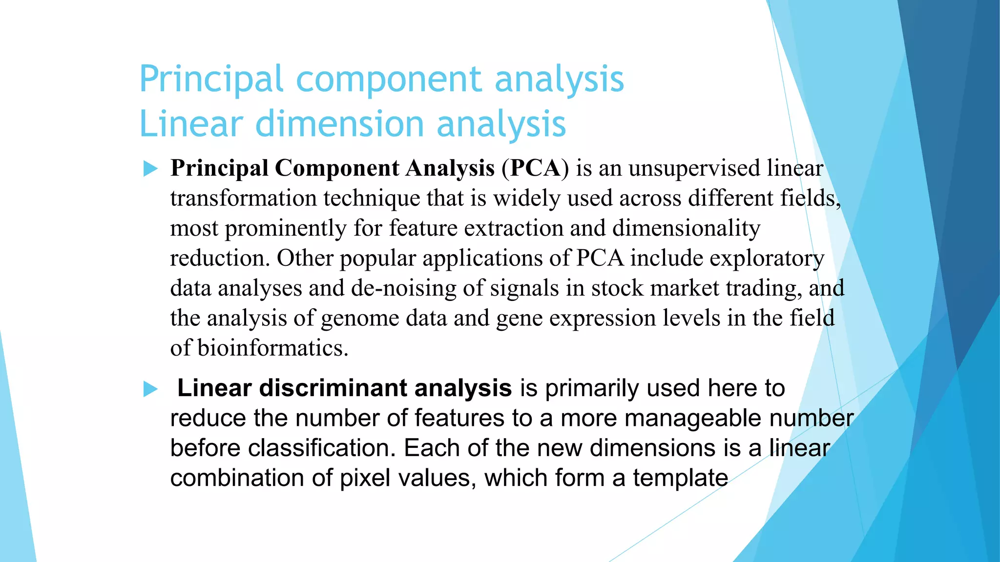 Principal component analysis
Linear dimension analysis
 Principal Component Analysis (PCA) is an unsupervised linear
transformation technique that is widely used across different fields,
most prominently for feature extraction and dimensionality
reduction. Other popular applications of PCA include exploratory
data analyses and de-noising of signals in stock market trading, and
the analysis of genome data and gene expression levels in the field
of bioinformatics.
 Linear discriminant analysis is primarily used here to
reduce the number of features to a more manageable number
before classification. Each of the new dimensions is a linear
combination of pixel values, which form a template
 