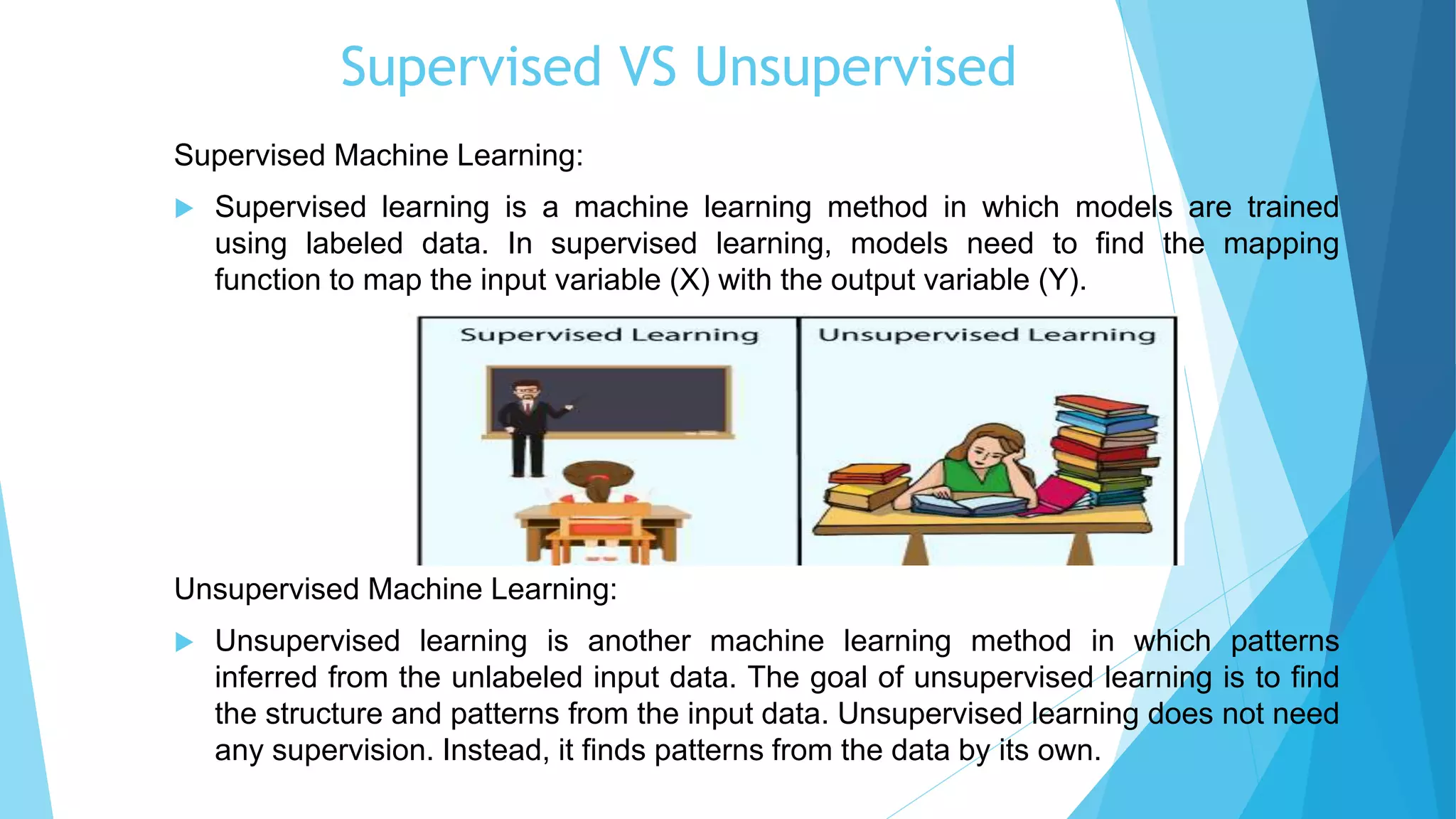 Supervised VS Unsupervised
Supervised Machine Learning:
 Supervised learning is a machine learning method in which models are trained
using labeled data. In supervised learning, models need to find the mapping
function to map the input variable (X) with the output variable (Y).
Unsupervised Machine Learning:
 Unsupervised learning is another machine learning method in which patterns
inferred from the unlabeled input data. The goal of unsupervised learning is to find
the structure and patterns from the input data. Unsupervised learning does not need
any supervision. Instead, it finds patterns from the data by its own.
 