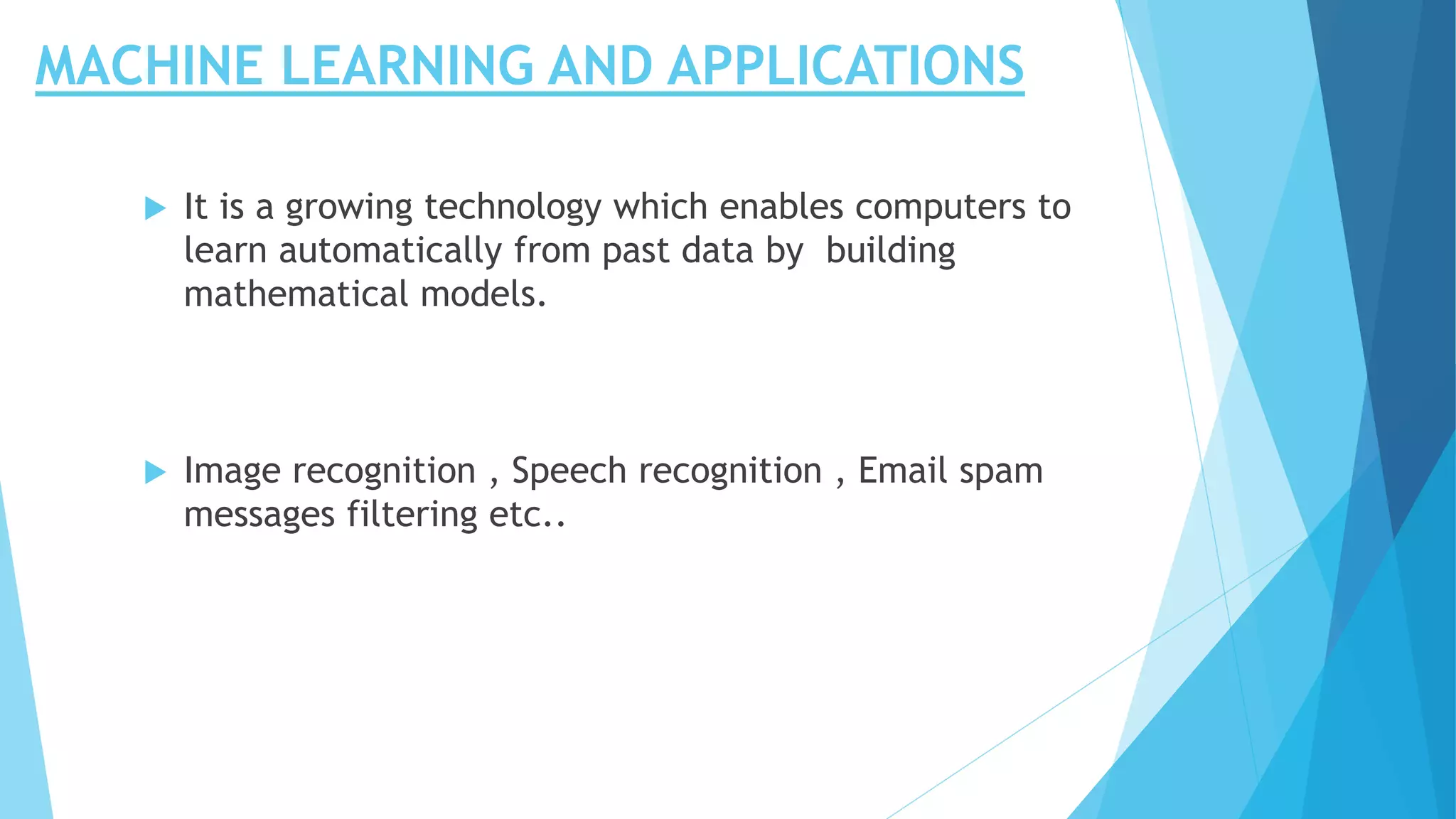 MACHINE LEARNING AND APPLICATIONS
 It is a growing technology which enables computers to
learn automatically from past data by building
mathematical models.
 Image recognition , Speech recognition , Email spam
messages filtering etc..
 