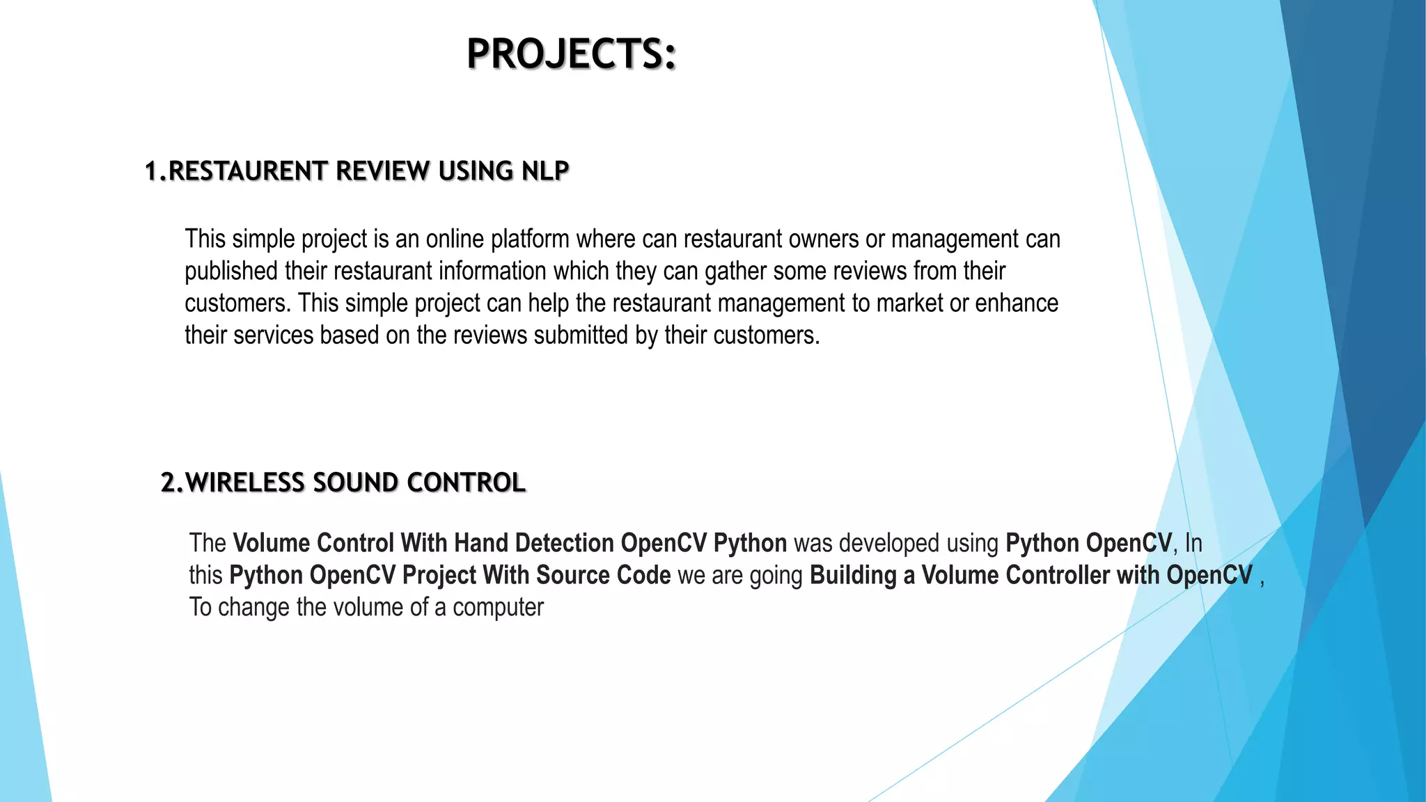 PROJECTS:
1.RESTAURENT REVIEW USING NLP
2.WIRELESS SOUND CONTROL
The Volume Control With Hand Detection OpenCV Python was developed using Python OpenCV, In
this Python OpenCV Project With Source Code we are going Building a Volume Controller with OpenCV ,
To change the volume of a computer
This simple project is an online platform where can restaurant owners or management can
published their restaurant information which they can gather some reviews from their
customers. This simple project can help the restaurant management to market or enhance
their services based on the reviews submitted by their customers.
 