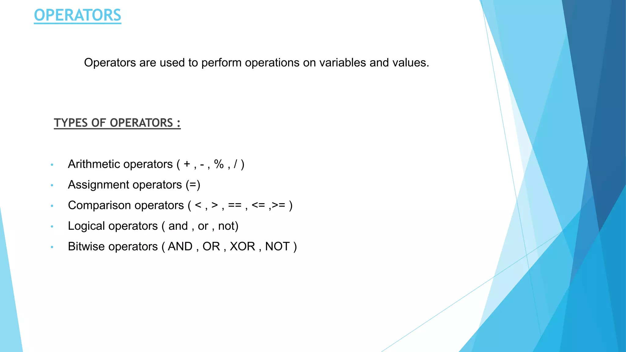 OPERATORS
TYPES OF OPERATORS :
• Arithmetic operators ( + , - , % , / )
• Assignment operators (=)
• Comparison operators ( < , > , == , <= ,>= )
• Logical operators ( and , or , not)
• Bitwise operators ( AND , OR , XOR , NOT )
Operators are used to perform operations on variables and values.
 