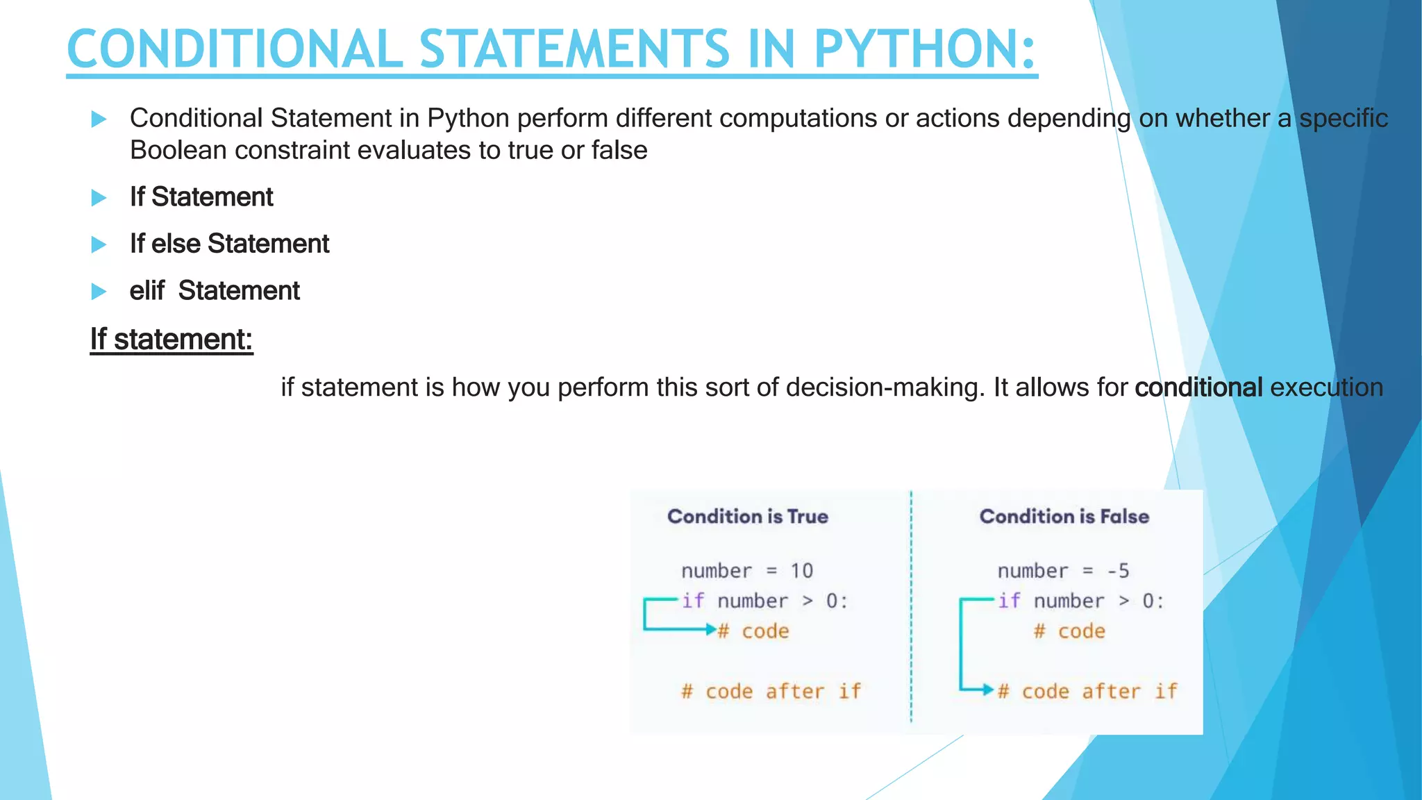 CONDITIONAL STATEMENTS IN PYTHON:
 Conditional Statement in Python perform different computations or actions depending on whether a specific
Boolean constraint evaluates to true or false
 If Statement
 If else Statement
 elif Statement
If statement:
if statement is how you perform this sort of decision-making. It allows for conditional execution
 