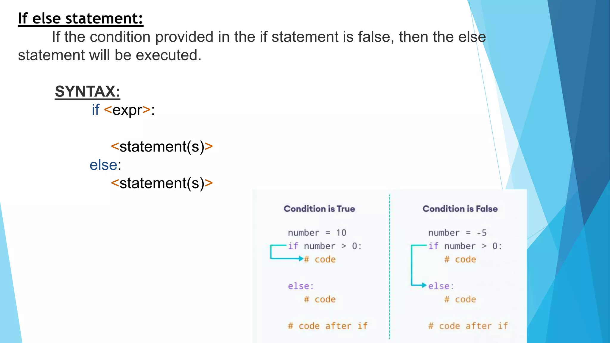 If else statement:
If the condition provided in the if statement is false, then the else
statement will be executed.
SYNTAX:
if <expr>:
<statement(s)>
else:
<statement(s)>
 