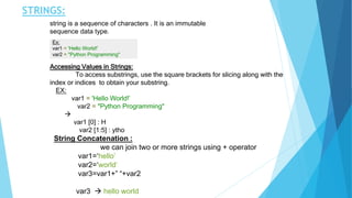 STRINGS:
string is a sequence of characters . It is an immutable
sequence data type.
Ex:
var1 = 'Hello World!’
var2 = "Python Programming"
Accessing Values in Strings:
To access substrings, use the square brackets for slicing along with the
index or indices to obtain your substring.
EX:
var1 = 'Hello World!’
var2 = "Python Programming"

var1 [0] : H
var2 [1:5] : ytho
String Concatenation :
we can join two or more strings using + operator
var1=‘hello’
var2=‘world’
var3=var1+” “+var2
var3  hello world
 