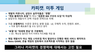 인디 게임
 Minecraft의 거대한 성공
 크라우드펀딩의 보급
 Amazon, 인디 게임 스토어 오픈, 개발자에 판매 수익 100% 제공
 소니가 자사의 모바일 SDK를 공개, 99불 등록 비용을 무료로 전환
 해외에서는 저렴한 가격과 참신함 등이 지지
 대형 개발사가 커버하기 어려운 올드 스쿨, Retro / Vintage 스타일
 상업성과 아직 거리가 있지만, 다양한 인디/동인 게임 커뮤니티 존재
 이후 창의적인 개발자의 주요 공급원이 될 것으로 보임
 “여성향“ 연애 게임, 육성 게임
 대부분의 팀이 기술력 문제로 사업화는 어려움
 일본의 여성향 게임, APP 수요를 볼 때 가능성 있는 분야라고 생각
 