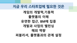 미래 키워드 몇가지
 소셜 겜블링
 IP 라이센싱
 여성을 위한 게임
 저연령 유저 대상 게임
 교육용 게임
 하드코어 / 미드코어
 아시아, 인도, 동남아
 한/일 또는 카카오/라인 모델
의 글로벌 전개 가능성
 저가 아이폰, 저가 타블렛
 크로스플랫폼
 게임 전용 소셜 그래프/메신저
 대안적 게임 플랫폼, 모바일 게
임 추천 및 유통 모델
 게임과 게임, 회사와 회사가 서
로를 지원하는 모델
 추가적 수익화를 위한 네트워크
 