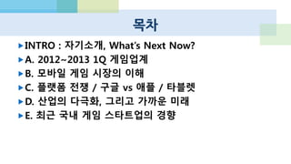 목차
INTRO : 자기소개, What’s Next Now?
A. 2012~2013 1Q 게임업계
B. 모바일 게임 시장의 이해
C. 플랫폼 전쟁 / 구글 vs 애플 / 타블렛
D. 산업의 다극화, 그리고 가까운 미래
E. 최근 국내 게임 스타트업의 경향
 