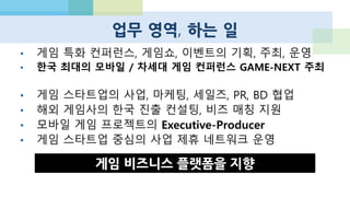 주요 프로젝트
•B2B / MOBILE / PLATFORM / ASIA
•한국 최대의 모바일/차세대 게임 컨퍼런스의 주최 경험
스타트업이 주최하는
국제 게임쇼 : GAME-NEXT
•게임 중심의 스타트업 사업 제휴 네트워크
•현재 20개 회사와 업무 협력 MOU, 단계적 유료화 예정
WILDCARD ALLIANCE
•사업 개발의 대행, 마케팅, 퍼블리싱 세일즈, 경영 참여
게임 스타트업에 특화된
대안형 액셀러레이터,컨설팅
 