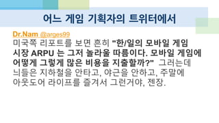 그 외에도 너무나도 많은 변화
 ZYNGA의 몰락
 LINE의 대단한 성공
 KaKao 게임하기의 한국 점령
 CJ E&M, WEMADE가 모바일 게임 회사로 진화
 Sundaytoz 우회 상장 예정
 SUPERCELL Rises
 게임 단 두 개로 1100억 펀딩, 8800억 밸류
 2013년 1Q 매출 2000억
 DeNA의 성공적 해외 진출
 GREE의 침체
 