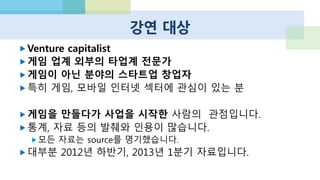 NUMBERS
 안드로이드 기기가 하루에 140만대 액티베이션 (13년 3월 기준)
 전세계 안드로이드 기기 7억 5천만대
 애플 앱스토어 누적 다운로드 500억건
 애플 앱스토어 개발자 누적 수익 100억$ (2012년만 50억$)
 Supercell 밸류 8800억
 퍼즐앤드래곤즈 (퍼즈도라) 월 매출 1000억
 겅호 주가 1년간 40배 상승, 닌텐도 추월
 LINE 가입자 수 2억명 돌파 카운트다운 (하루에 61만명)
 LINE 매출 50%는 게임 (1분기 기준 300억)
 스마트폰 사용자의 43%가 게임 플레이
 스마트폰 사용자는 하루에 150번 폰 확인
 