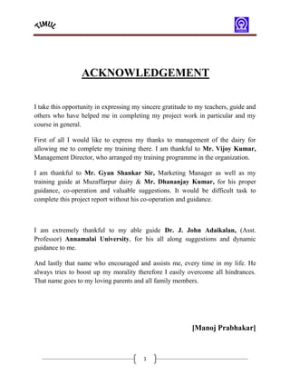 ACKNOWLEDGEMENT

I take this opportunity in expressing my sincere gratitude to my teachers, guide and
others who have helped me in completing my project work in particular and my
course in general.

First of all I would like to express my thanks to management of the dairy for
allowing me to complete my training there. I am thankful to Mr. Vijoy Kumar,
Management Director, who arranged my training programme in the organization.

I am thankful to Mr. Gyan Shankar Sir, Marketing Manager as well as my
training guide at Muzaffarpur dairy & Mr. Dhananjay Kumar, for his proper
guidance, co-operation and valuable suggestions. It would be difficult task to
complete this project report without his co-operation and guidance.



I am extremely thankful to my able guide Dr. J. John Adaikalan, (Asst.
Professor) Annamalai University, for his all along suggestions and dynamic
guidance to me.

And lastly that name who encouraged and assists me, every time in my life. He
always tries to boost up my morality therefore I easily overcome all hindrances.
That name goes to my loving parents and all family members.




                                                           [Manoj Prabhakar]


                                         1
 