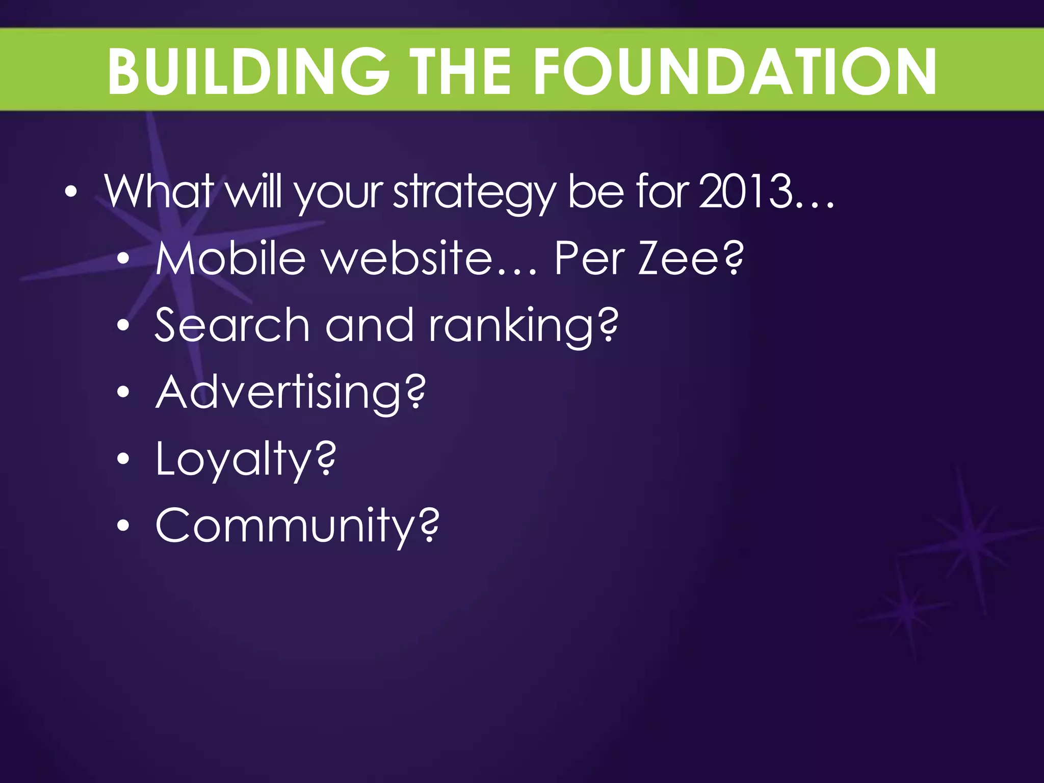BUILDING THE FOUNDATION
• What will your strategy be for 2013…
  • Mobile website… Per Zee?
  • Search and ranking?
  • Advertising?
  • Loyalty?
  • Community?
 