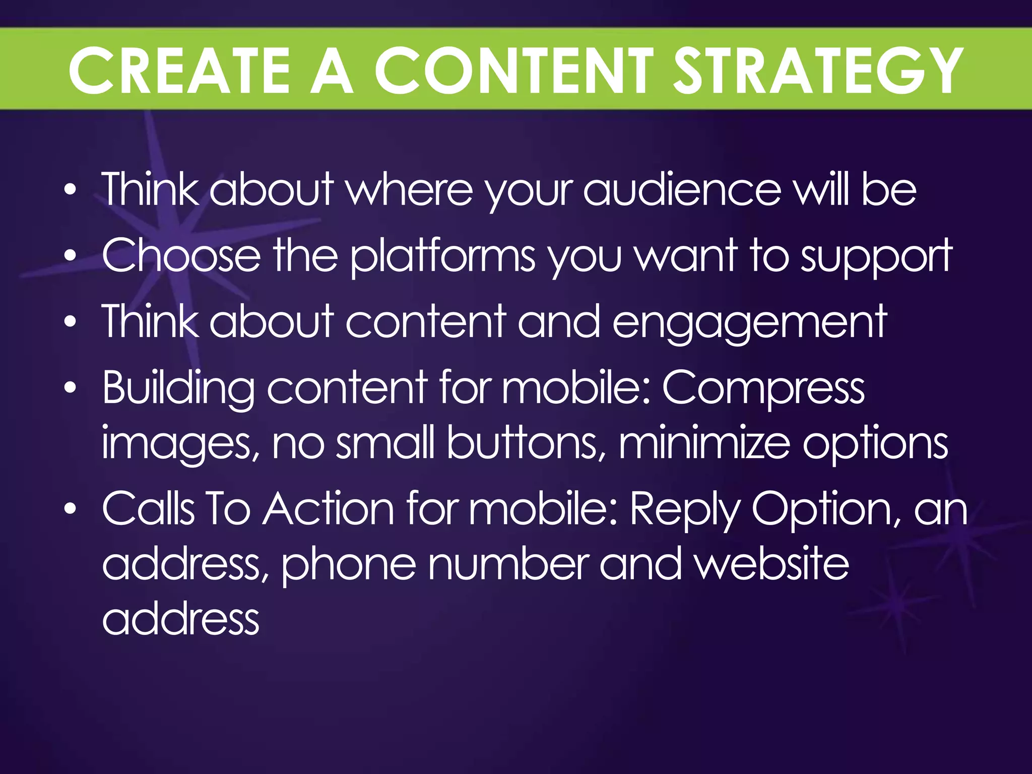 CREATE A CONTENT STRATEGY
• Think about where your audience will be
• Choose the platforms you want to support
• Think about content and engagement
• Building content for mobile: Compress
  images, no small buttons, minimize options
• Calls To Action for mobile: Reply Option, an
  address, phone number and website
  address
 