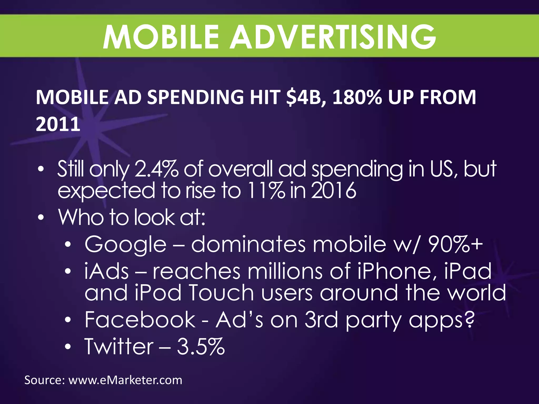 MOBILE ADVERTISING
 MOBILE AD SPENDING HIT $4B, 180% UP FROM
 2011

 • Still only 2.4% of overall ad spending in US, but
   expected to rise to 11% in 2016
 • Who to look at:
    • Google – dominates mobile w/ 90%+
    • iAds – reaches millions of iPhone, iPad
        and iPod Touch users around the world
    • Facebook - Ad‟s on 3rd party apps?
    • Twitter – 3.5%
Source: www.eMarketer.com
 