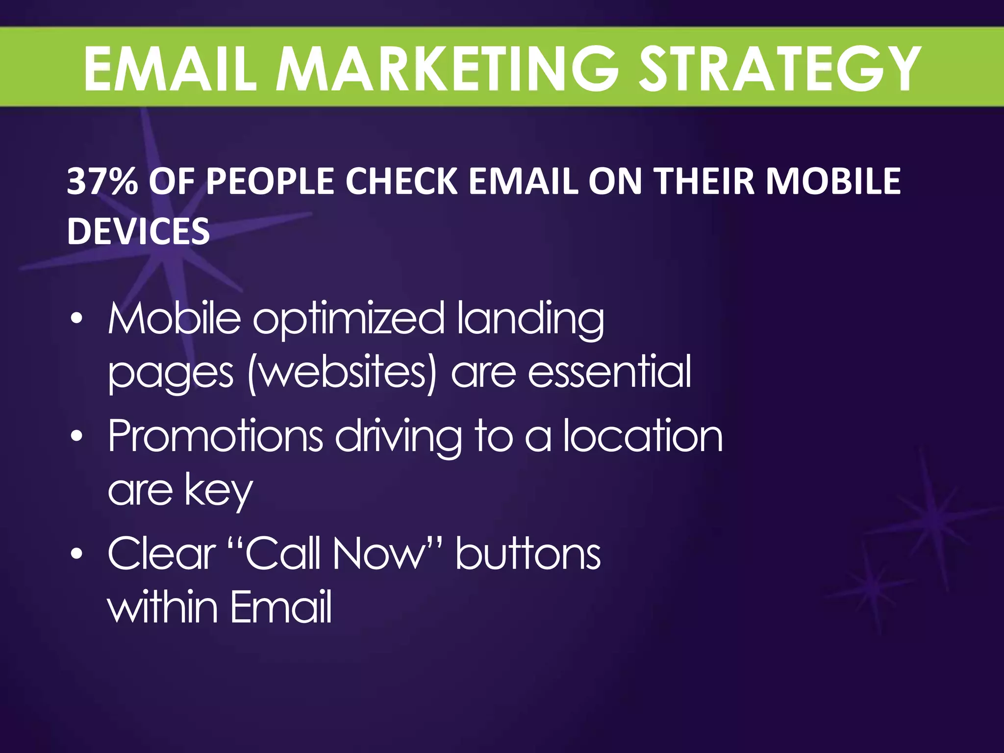 EMAIL MARKETING STRATEGY
37% OF PEOPLE CHECK EMAIL ON THEIR MOBILE
DEVICES

• Mobile optimized landing
  pages (websites) are essential
• Promotions driving to a location
  are key
• Clear “Call Now” buttons
  within Email
 