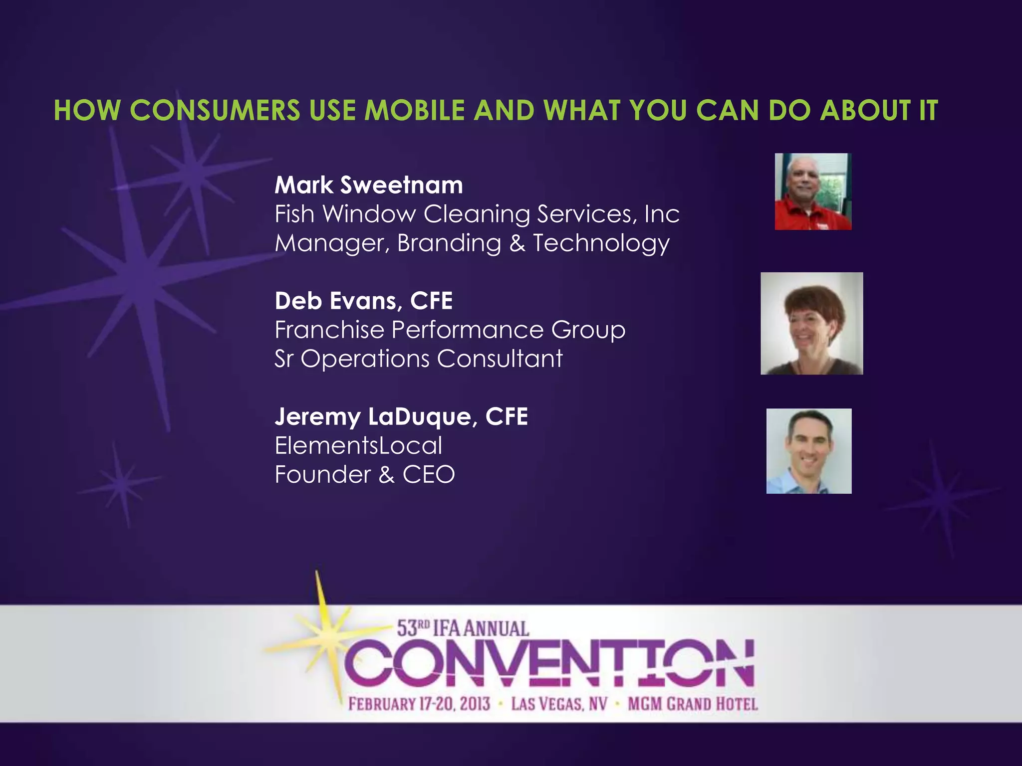 HOW CONSUMERS USE MOBILE AND WHAT YOU CAN DO ABOUT IT

             Mark Sweetnam
             Fish Window Cleaning Services, Inc
             Manager, Branding & Technology

             Deb Evans, CFE
             Franchise Performance Group
             Sr Operations Consultant

             Jeremy LaDuque, CFE
             ElementsLocal
             Founder & CEO
 