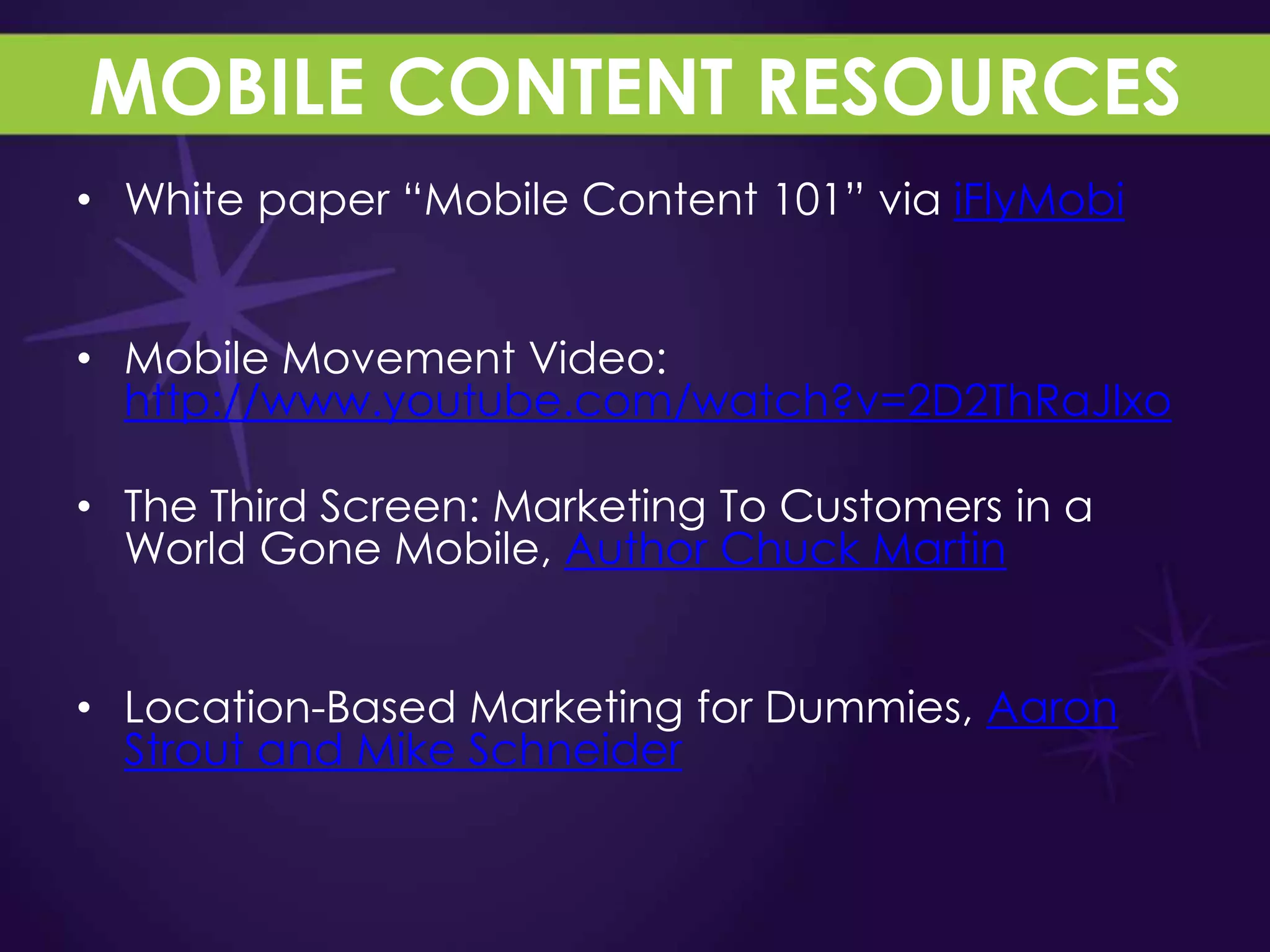 MOBILE CONTENT RESOURCES
• White paper “Mobile Content 101” via iFlyMobi


• Mobile Movement Video:
  http://www.youtube.com/watch?v=2D2ThRaJIxo

• The Third Screen: Marketing To Customers in a
  World Gone Mobile, Author Chuck Martin


• Location-Based Marketing for Dummies, Aaron
  Strout and Mike Schneider
 