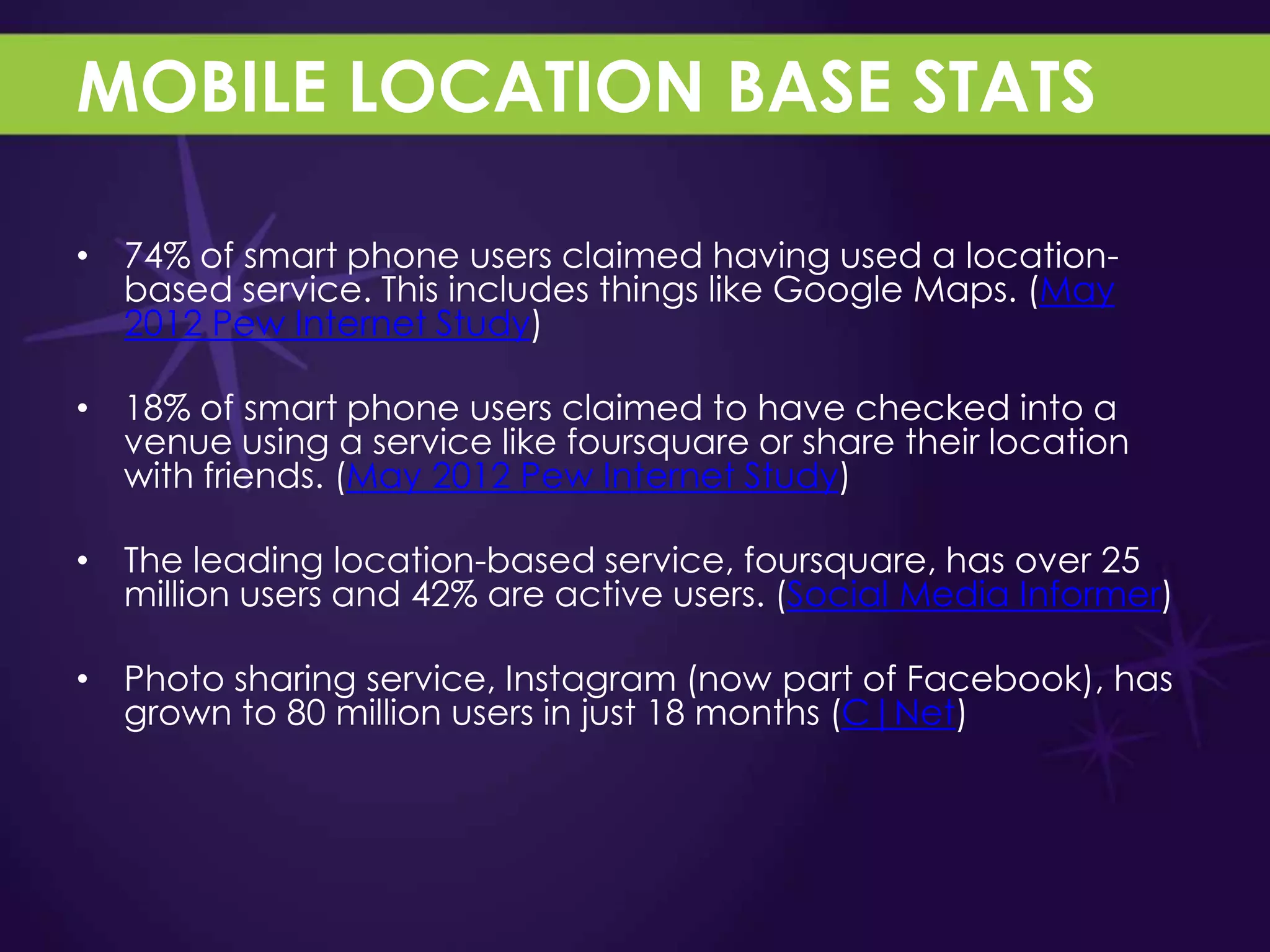 MOBILE LOCATION BASE STATS

• 74% of smart phone users claimed having used a location-
  based service. This includes things like Google Maps. (May
  2012 Pew Internet Study)

• 18% of smart phone users claimed to have checked into a
  venue using a service like foursquare or share their location
  with friends. (May 2012 Pew Internet Study)

• The leading location-based service, foursquare, has over 25
  million users and 42% are active users. (Social Media Informer)

• Photo sharing service, Instagram (now part of Facebook), has
  grown to 80 million users in just 18 months (C|Net)
 