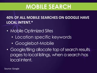 MOBILE SEARCH
 40% OF ALL MOBILE SEARCHES ON GOOGLE HAVE
 LOCAL INTENT.*

  • Mobile Optimized Sites
     • Location specific keywords
     • Googlebot-Mobile
  • Google/Bing allocate top of search results
    pages to local listings, when a search has
    local intent.
Source: Google
 