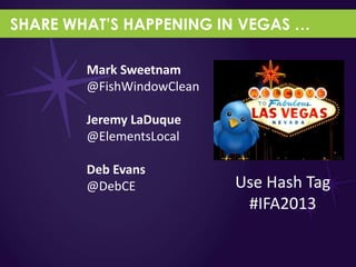 SHARE WHAT’S HAPPENING IN VEGAS …

        Mark Sweetnam
        @FishWindowClean

        Jeremy LaDuque
        @ElementsLocal

        Deb Evans
        @DebCE             Use Hash Tag
                            #IFA2013
 