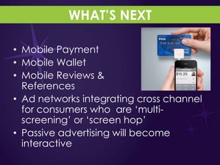 WHAT’S NEXT

• Mobile Payment
• Mobile Wallet
• Mobile Reviews &
  References
• Ad networks integrating cross channel
  for consumers who are „multi-
  screening‟ or „screen hop‟
• Passive advertising will become
  interactive
 