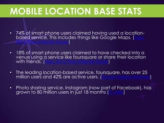 MOBILE LOCATION BASE STATS

• 74% of smart phone users claimed having used a location-
  based service. This includes things like Google Maps. (May
  2012 Pew Internet Study)

• 18% of smart phone users claimed to have checked into a
  venue using a service like foursquare or share their location
  with friends. (May 2012 Pew Internet Study)

• The leading location-based service, foursquare, has over 25
  million users and 42% are active users. (Social Media Informer)

• Photo sharing service, Instagram (now part of Facebook), has
  grown to 80 million users in just 18 months (C|Net)
 